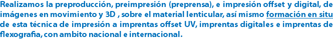 Realizamos la preproducción, preimpresión (preprensa), e impresión offset y digital, de imágenes en movimiento y 3D , sobre el material lenticular, así mismo formación en situ de esta técnica de impresión a imprentas offset UV, imprentas digitales e imprentas de flexografia, con ambito nacional e internacional.