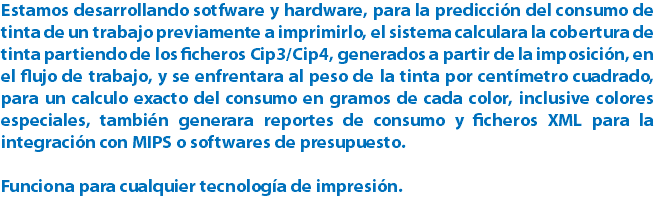 Estamos desarrollando sotfware y hardware, para la predicción del consumo de tinta de un trabajo previamente a imprimirlo, el sistema calculara la cobertura de tinta partiendo de los ficheros Cip3/Cip4, generados a partir de la imposición, en el flujo de trabajo, y se enfrentara al peso de la tinta por centímetro cuadrado, para un calculo exacto del consumo en gramos de cada color, inclusive colores especiales, también generara reportes de consumo y ficheros XML para la integración con MIPS o softwares de presupuesto. Funciona para cualquier tecnología de impresión.