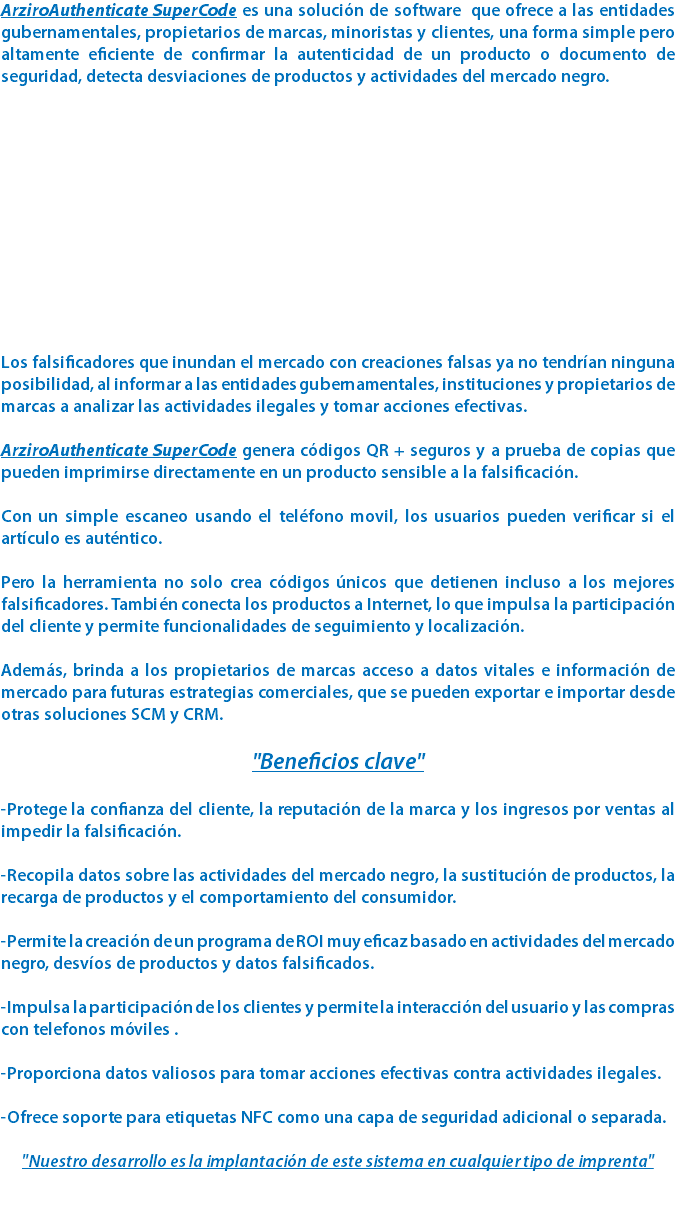 ArziroAuthenticate SuperCode es una solución de software que ofrece a las entidades gubernamentales, propietarios de marcas, minoristas y clientes, una forma simple pero altamente eficiente de confirmar la autenticidad de un producto o documento de seguridad, detecta desviaciones de productos y actividades del mercado negro. Los falsificadores que inundan el mercado con creaciones falsas ya no tendrían ninguna posibilidad, al informar a las entidades gubernamentales, instituciones y propietarios de marcas a analizar las actividades ilegales y tomar acciones efectivas. ArziroAuthenticate SuperCode genera códigos QR + seguros y a prueba de copias que pueden imprimirse directamente en un producto sensible a la falsificación. Con un simple escaneo usando el teléfono movil, los usuarios pueden verificar si el artículo es auténtico. Pero la herramienta no solo crea códigos únicos que detienen incluso a los mejores falsificadores. También conecta los productos a Internet, lo que impulsa la participación del cliente y permite funcionalidades de seguimiento y localización. Además, brinda a los propietarios de marcas acceso a datos vitales e información de mercado para futuras estrategias comerciales, que se pueden exportar e importar desde otras soluciones SCM y CRM. "Beneficios clave" -Protege la confianza del cliente, la reputación de la marca y los ingresos por ventas al impedir la falsificación. -Recopila datos sobre las actividades del mercado negro, la sustitución de productos, la recarga de productos y el comportamiento del consumidor. -Permite la creación de un programa de ROI muy eficaz basado en actividades del mercado negro, desvíos de productos y datos falsificados. -Impulsa la participación de los clientes y permite la interacción del usuario y las compras con telefonos móviles . -Proporciona datos valiosos para tomar acciones efectivas contra actividades ilegales. -Ofrece soporte para etiquetas NFC como una capa de seguridad adicional o separada. "Nuestro desarrollo es la implantación de este sistema en cualquier tipo de imprenta" 