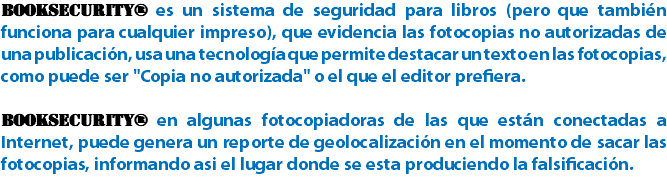 BookSecurity® es un sistema de seguridad para libros (pero que también funciona para cualquier impreso), que evidencia las fotocopias no autorizadas de una publicación, usa una tecnología que permite destacar un texto en las fotocopias, como puede ser "Copia no autorizada" o el que el editor prefiera. BookSecurity® en algunas fotocopiadoras de las que están conectadas a Internet, puede genera un reporte de geolocalización en el momento de sacar las fotocopias, informando asi el lugar donde se esta produciendo la falsificación.