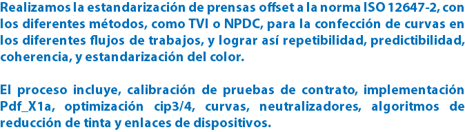 Realizamos la estandarización de prensas offset a la norma ISO 12647-2, con los diferentes métodos, como TVI o NPDC, para la confección de curvas en los diferentes flujos de trabajos, y lograr así repetibilidad, predictibilidad, coherencia, y estandarización del color. El proceso incluye, calibración de pruebas de contrato, implementación Pdf_X1a, optimización cip3/4, curvas, neutralizadores, algoritmos de reducción de tinta y enlaces de dispositivos.