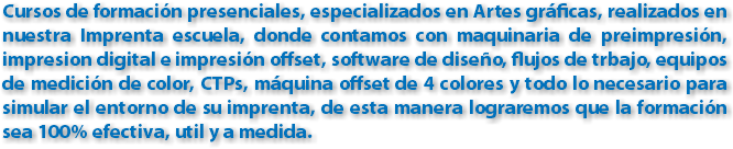 Cursos de formación presenciales, especializados en Artes gráficas, realizados en nuestra Imprenta escuela, donde contamos con maquinaria de preimpresión, impresion digital e impresión offset, software de diseño, flujos de trbajo, equipos de medición de color, CTPs, máquina offset de 4 colores y todo lo necesario para simular el entorno de su imprenta, de esta manera lograremos que la formación sea 100% efectiva, util y a medida.